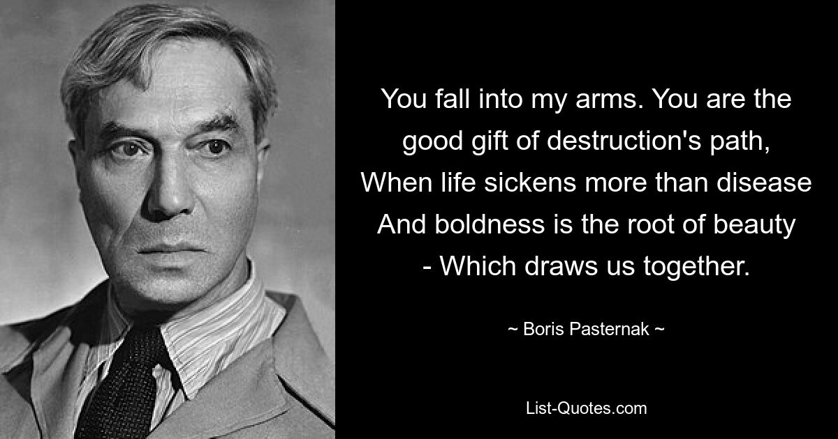 You fall into my arms. You are the good gift of destruction's path, When life sickens more than disease And boldness is the root of beauty - Which draws us together. — © Boris Pasternak