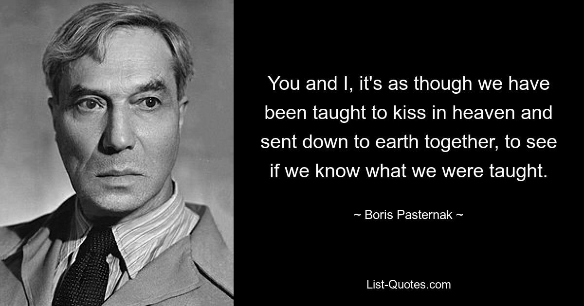 You and I, it's as though we have been taught to kiss in heaven and sent down to earth together, to see if we know what we were taught. — © Boris Pasternak