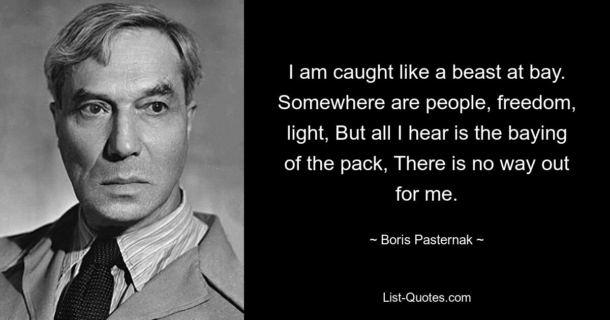 I am caught like a beast at bay. Somewhere are people, freedom, light, But all I hear is the baying of the pack, There is no way out for me. — © Boris Pasternak