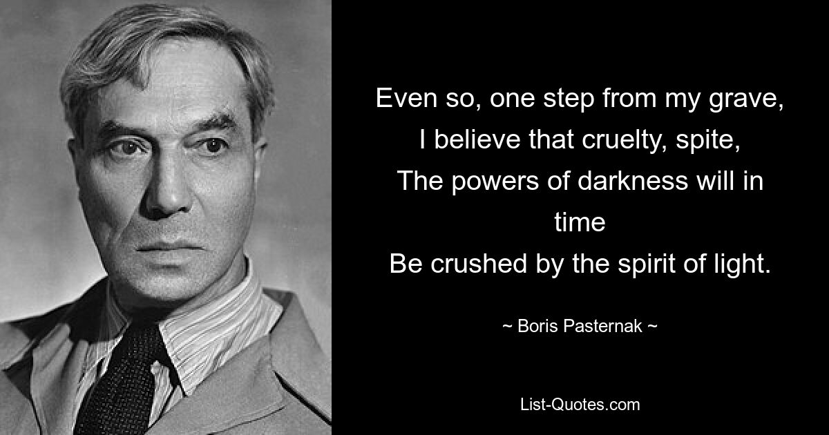 Even so, one step from my grave,
I believe that cruelty, spite,
The powers of darkness will in time
Be crushed by the spirit of light. — © Boris Pasternak