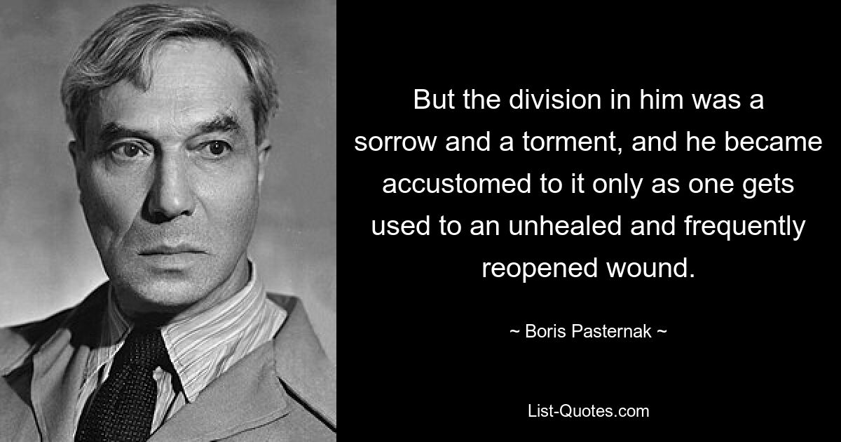 But the division in him was a sorrow and a torment, and he became accustomed to it only as one gets used to an unhealed and frequently reopened wound. — © Boris Pasternak