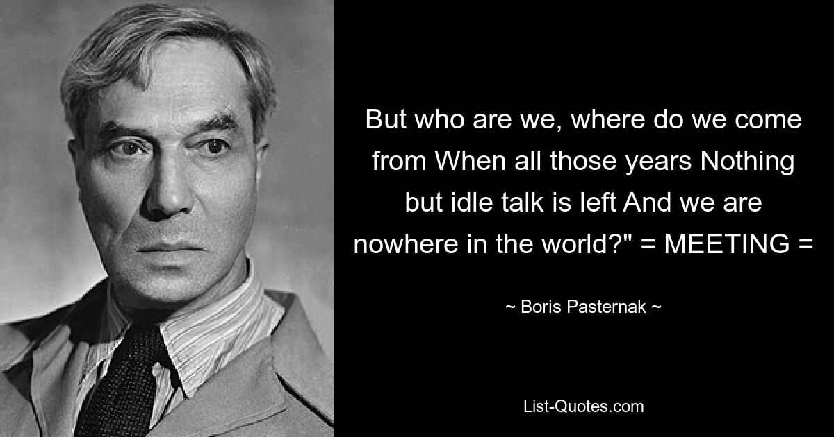 But who are we, where do we come from When all those years Nothing but idle talk is left And we are nowhere in the world?" = MEETING = — © Boris Pasternak