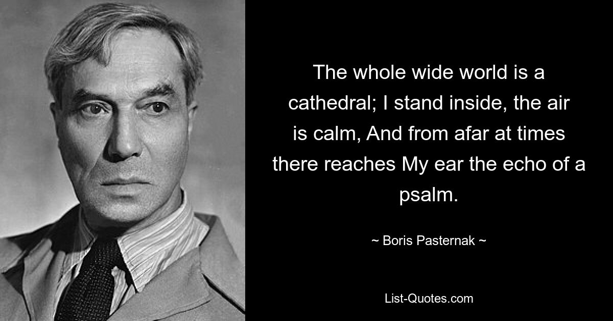 The whole wide world is a cathedral; I stand inside, the air is calm, And from afar at times there reaches My ear the echo of a psalm. — © Boris Pasternak