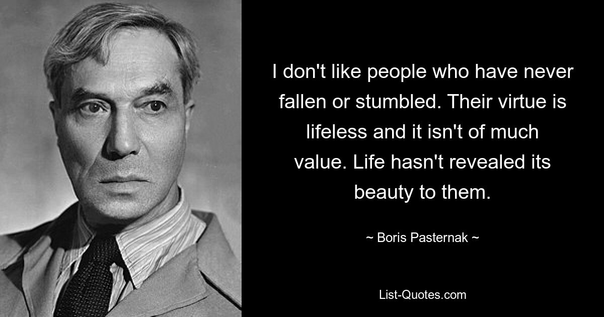 I don't like people who have never fallen or stumbled. Their virtue is lifeless and it isn't of much value. Life hasn't revealed its beauty to them. — © Boris Pasternak