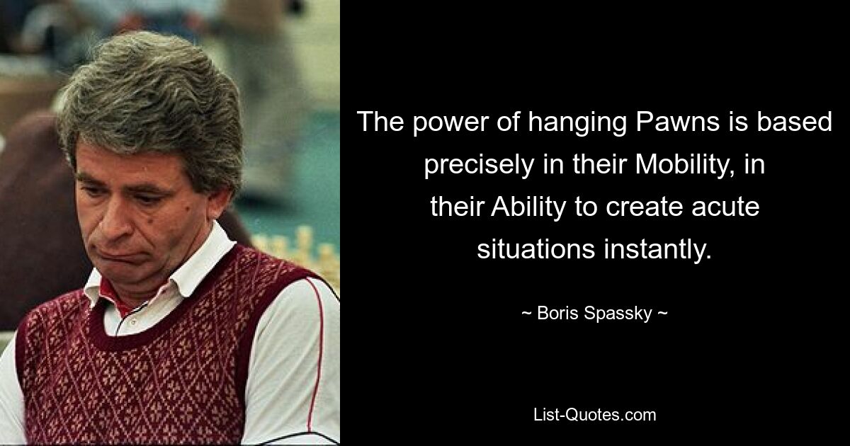 The power of hanging Pawns is based precisely in their Mobility, in their Ability to create acute situations instantly. — © Boris Spassky