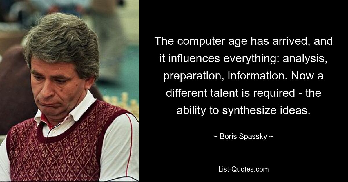 The computer age has arrived, and it influences everything: analysis, preparation, information. Now a different talent is required - the ability to synthesize ideas. — © Boris Spassky