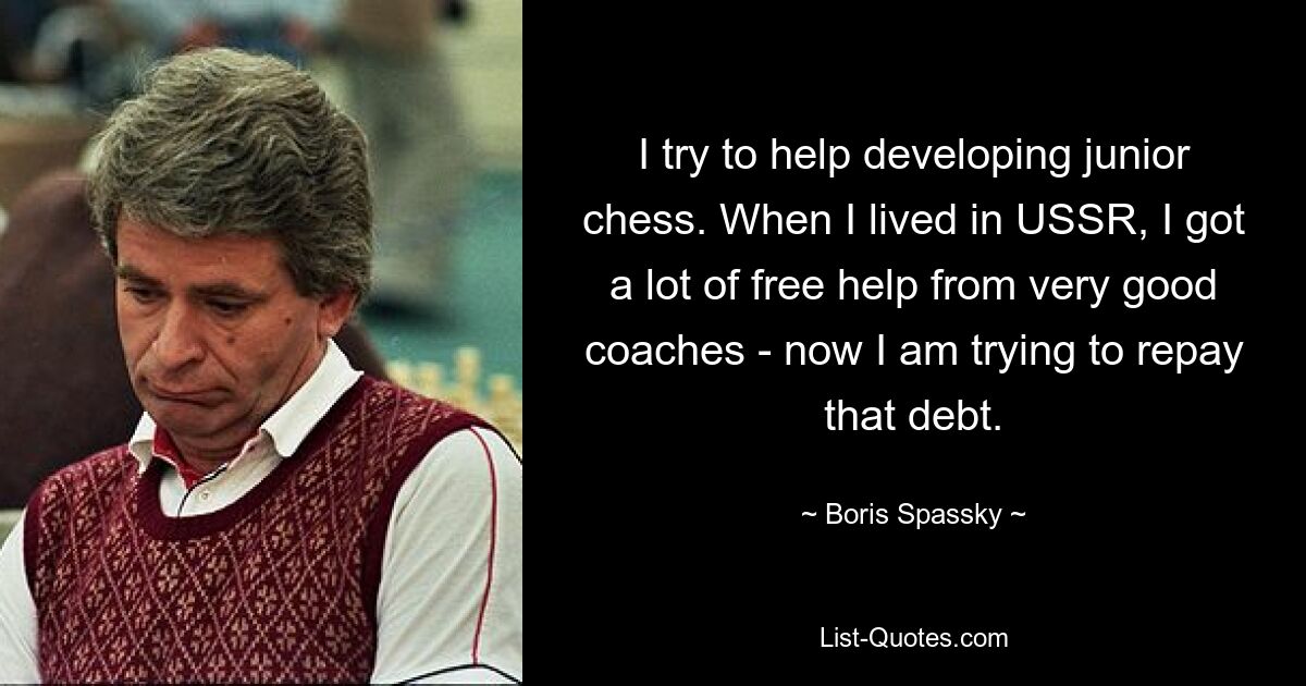 I try to help developing junior chess. When I lived in USSR, I got a lot of free help from very good coaches - now I am trying to repay that debt. — © Boris Spassky