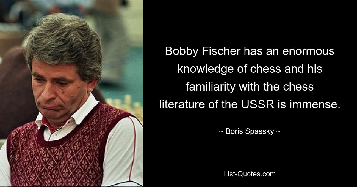 Bobby Fischer has an enormous knowledge of chess and his familiarity with the chess literature of the USSR is immense. — © Boris Spassky