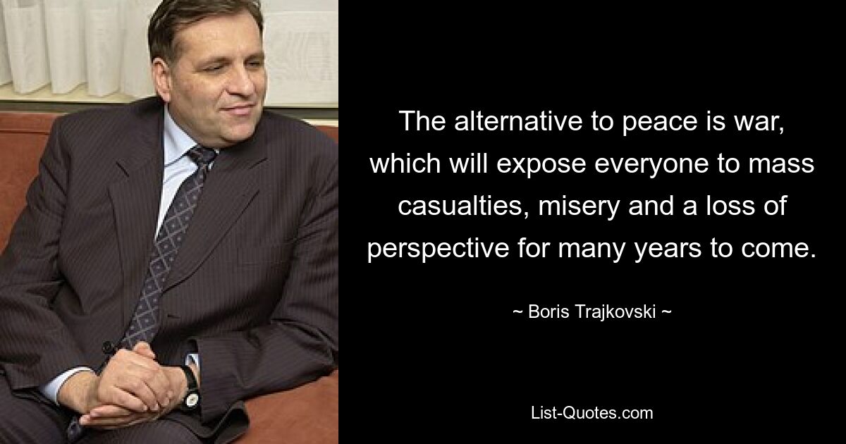 The alternative to peace is war, which will expose everyone to mass casualties, misery and a loss of perspective for many years to come. — © Boris Trajkovski