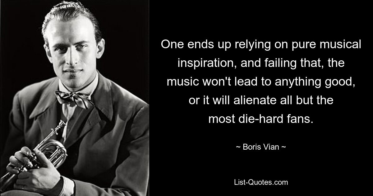 One ends up relying on pure musical inspiration, and failing that, the music won't lead to anything good, or it will alienate all but the most die-hard fans. — © Boris Vian