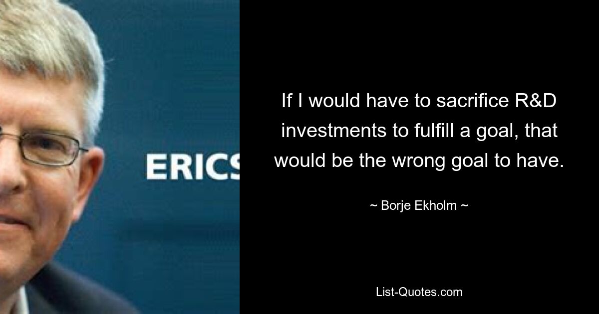 If I would have to sacrifice R&D investments to fulfill a goal, that would be the wrong goal to have. — © Borje Ekholm