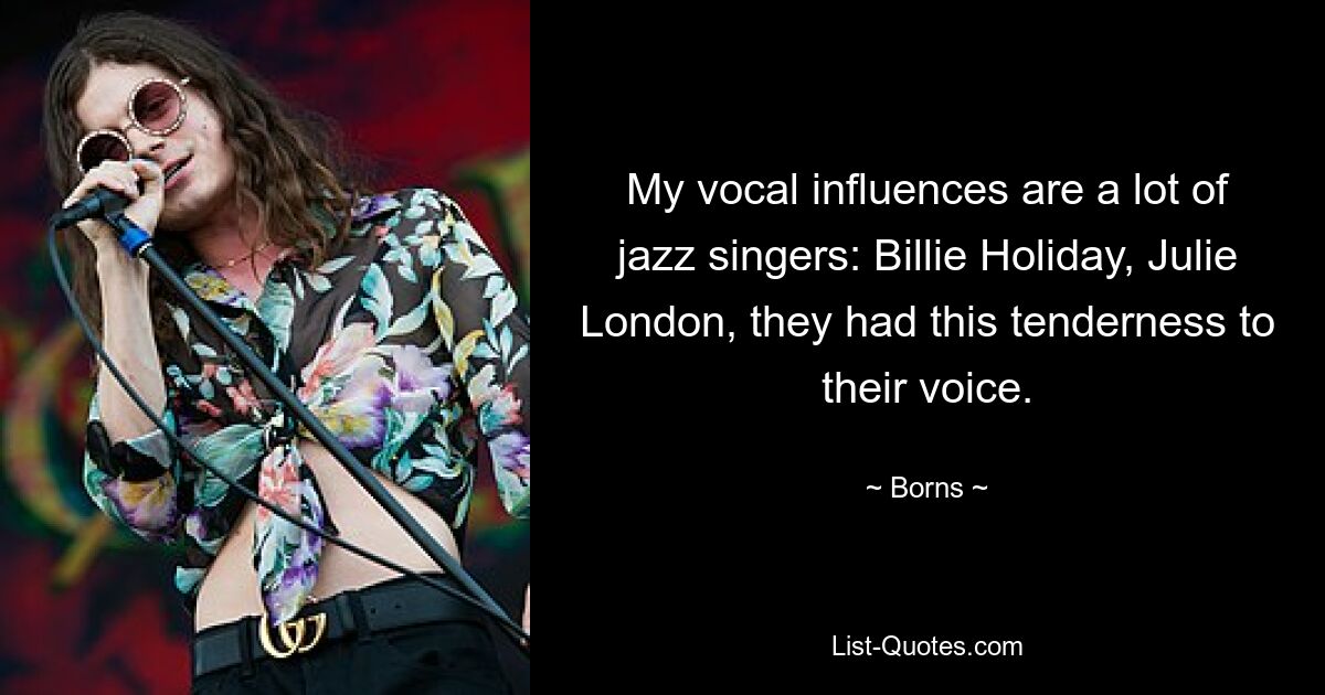 My vocal influences are a lot of jazz singers: Billie Holiday, Julie London, they had this tenderness to their voice. — © Borns