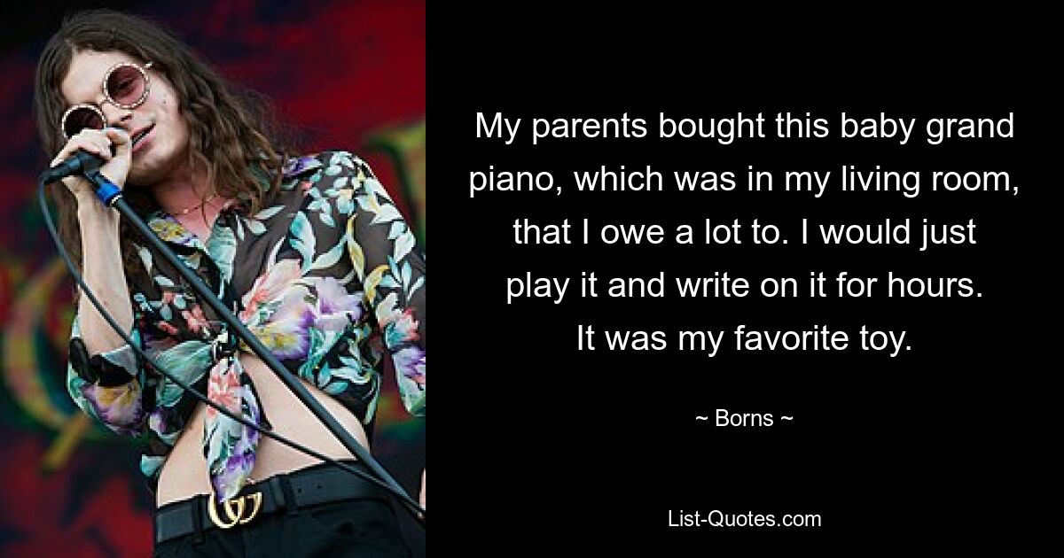 My parents bought this baby grand piano, which was in my living room, that I owe a lot to. I would just play it and write on it for hours. It was my favorite toy. — © Borns