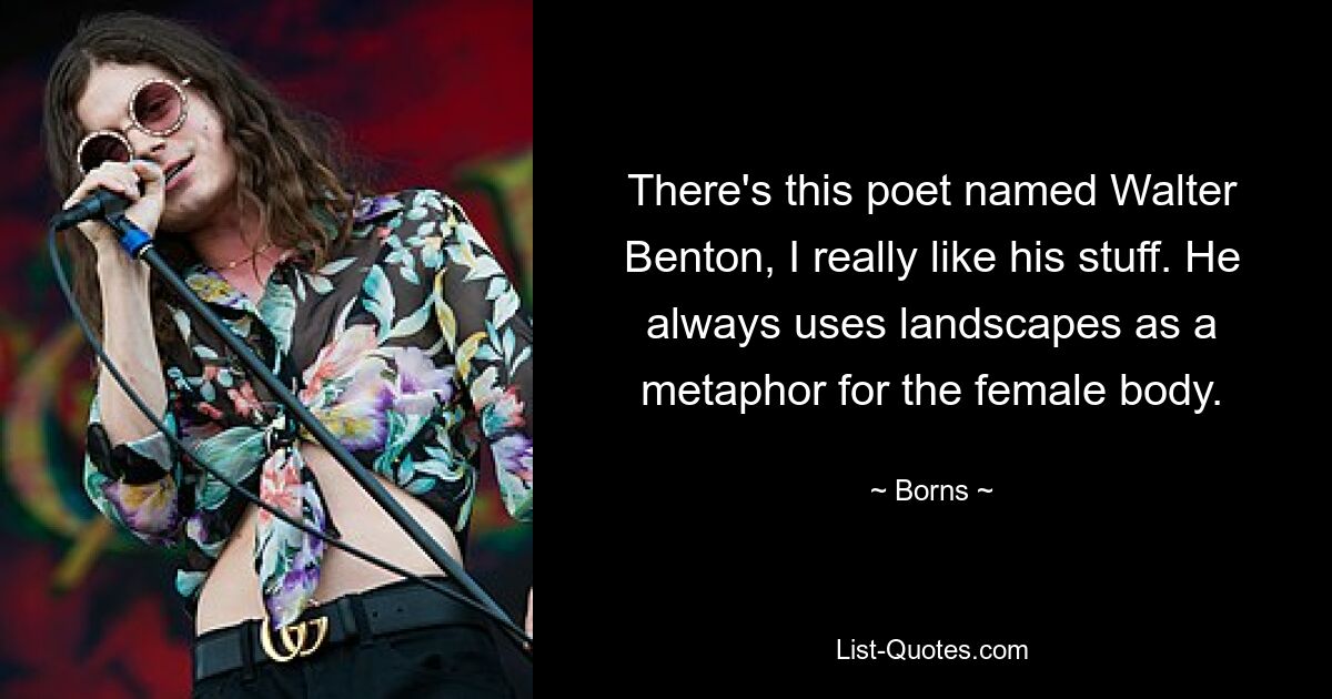 There's this poet named Walter Benton, I really like his stuff. He always uses landscapes as a metaphor for the female body. — © Borns