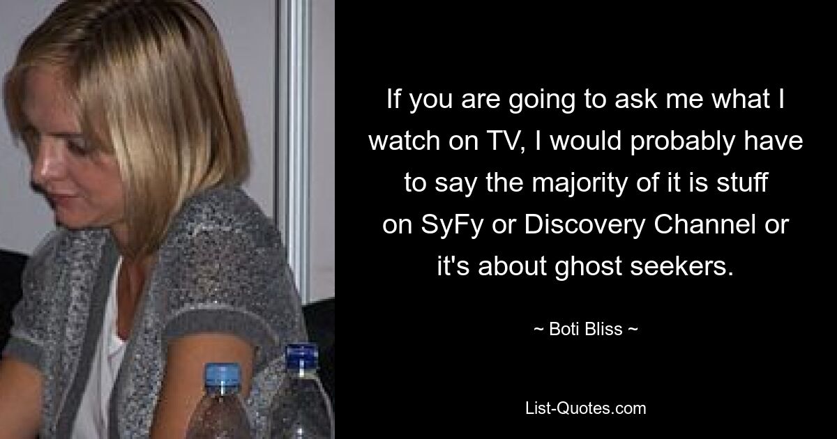 If you are going to ask me what I watch on TV, I would probably have to say the majority of it is stuff on SyFy or Discovery Channel or it's about ghost seekers. — © Boti Bliss