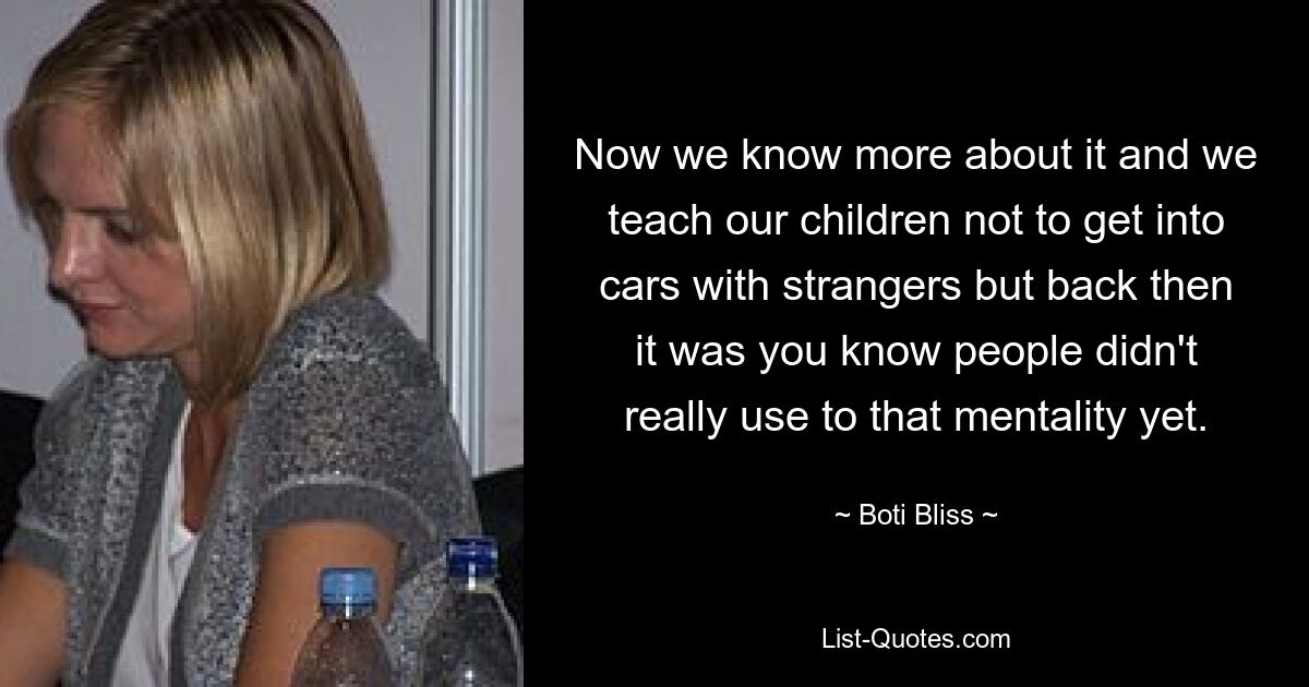 Now we know more about it and we teach our children not to get into cars with strangers but back then it was you know people didn't really use to that mentality yet. — © Boti Bliss