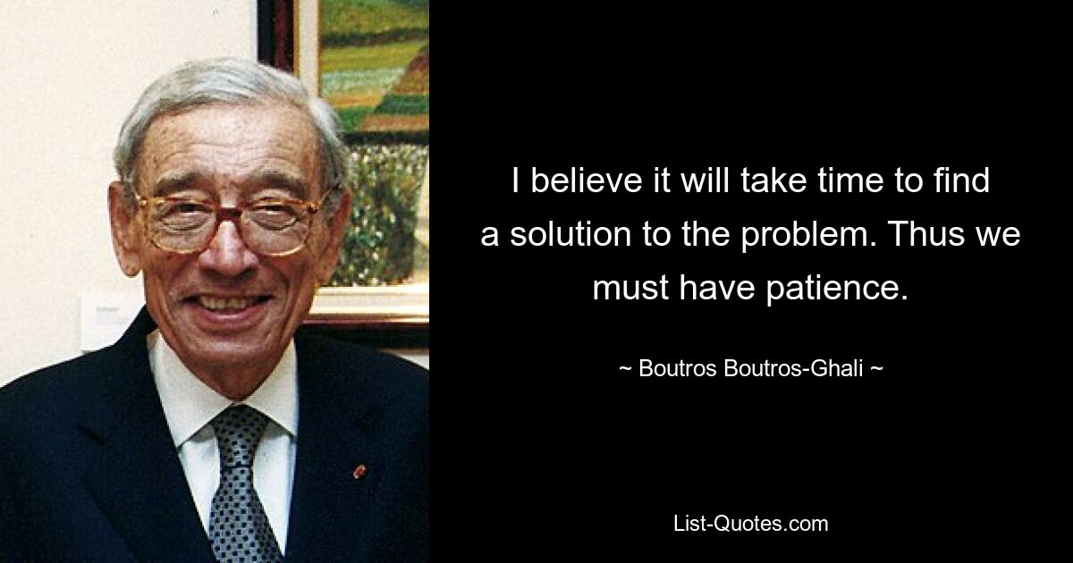 I believe it will take time to find a solution to the problem. Thus we must have patience. — © Boutros Boutros-Ghali