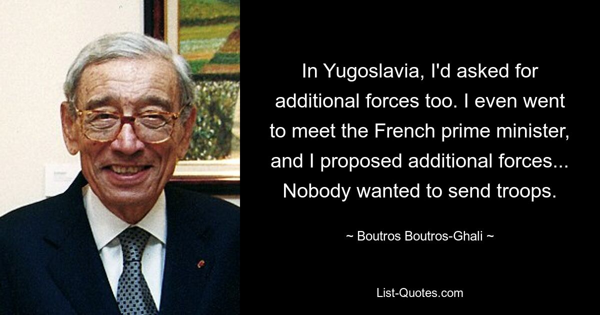 In Yugoslavia, I'd asked for additional forces too. I even went to meet the French prime minister, and I proposed additional forces... Nobody wanted to send troops. — © Boutros Boutros-Ghali