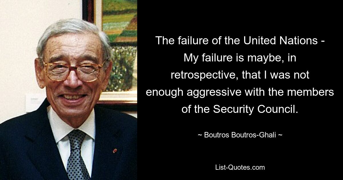 The failure of the United Nations - My failure is maybe, in retrospective, that I was not enough aggressive with the members of the Security Council. — © Boutros Boutros-Ghali