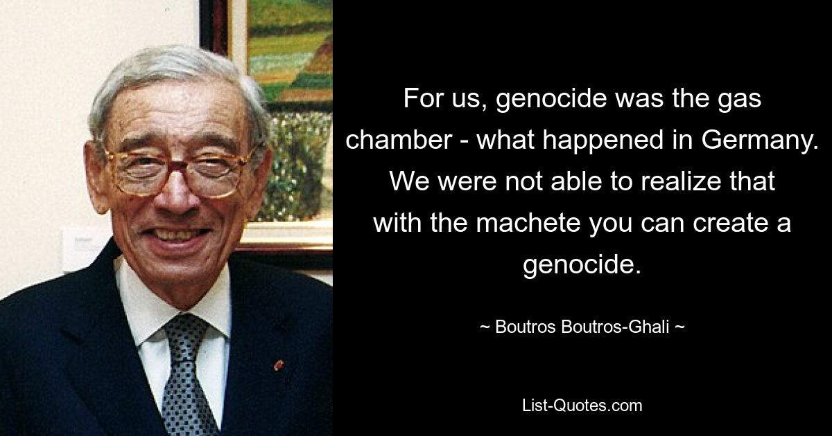 For us, genocide was the gas chamber - what happened in Germany. We were not able to realize that with the machete you can create a genocide. — © Boutros Boutros-Ghali