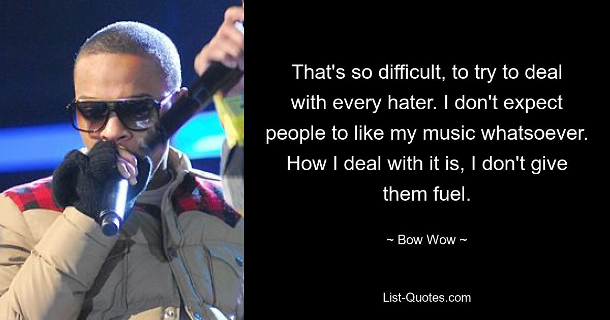 That's so difficult, to try to deal with every hater. I don't expect people to like my music whatsoever. How I deal with it is, I don't give them fuel. — © Bow Wow