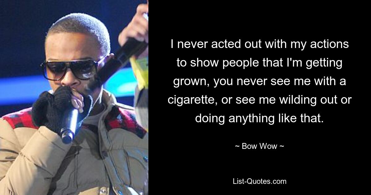 I never acted out with my actions to show people that I'm getting grown, you never see me with a cigarette, or see me wilding out or doing anything like that. — © Bow Wow