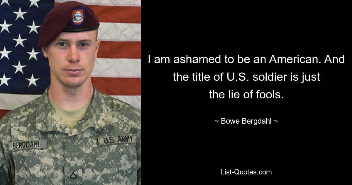 I am ashamed to be an American. And the title of U.S. soldier is just the lie of fools. — © Bowe Bergdahl