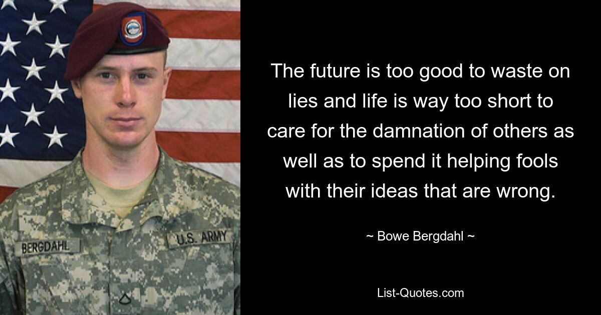 The future is too good to waste on lies and life is way too short to care for the damnation of others as well as to spend it helping fools with their ideas that are wrong. — © Bowe Bergdahl