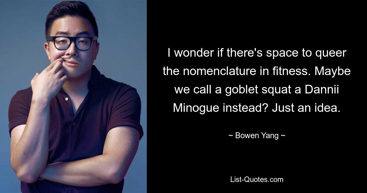 I wonder if there's space to queer the nomenclature in fitness. Maybe we call a goblet squat a Dannii Minogue instead? Just an idea. — © Bowen Yang