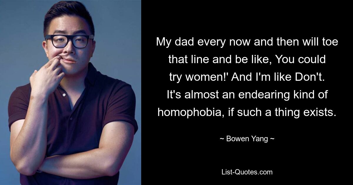 My dad every now and then will toe that line and be like, You could try women!' And I'm like Don't. It's almost an endearing kind of homophobia, if such a thing exists. — © Bowen Yang