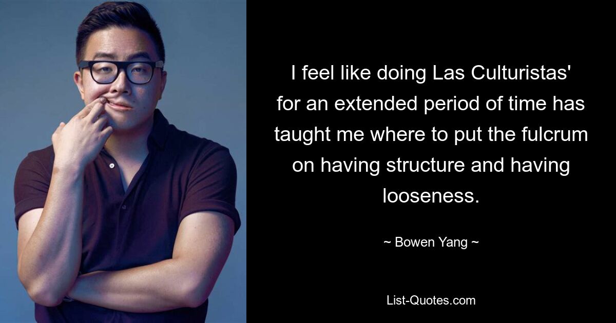 I feel like doing Las Culturistas' for an extended period of time has taught me where to put the fulcrum on having structure and having looseness. — © Bowen Yang