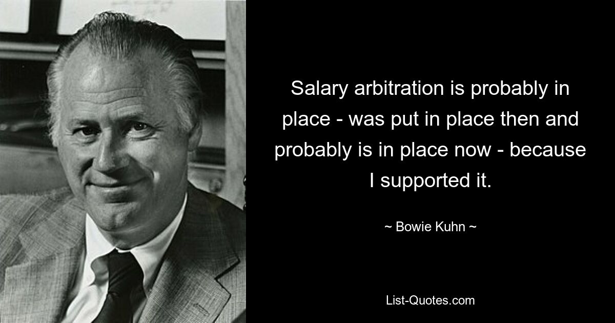 Salary arbitration is probably in place - was put in place then and probably is in place now - because I supported it. — © Bowie Kuhn