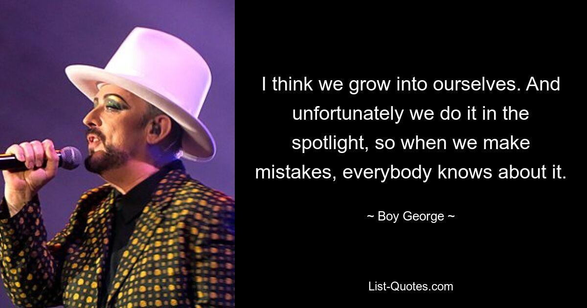 I think we grow into ourselves. And unfortunately we do it in the spotlight, so when we make mistakes, everybody knows about it. — © Boy George