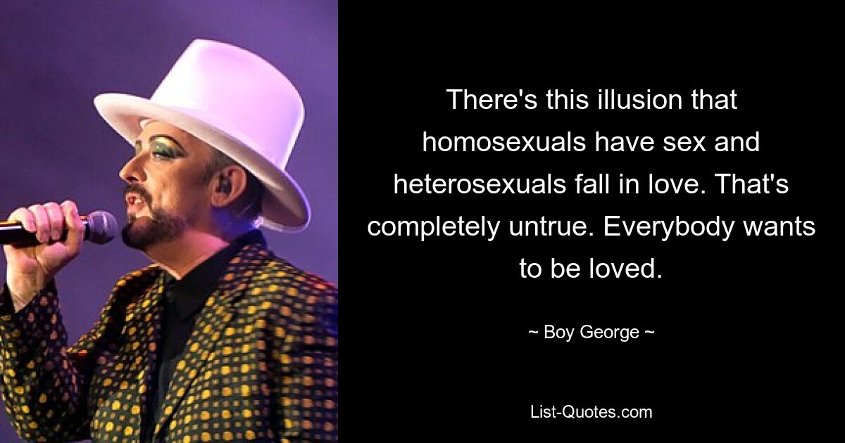 There's this illusion that homosexuals have sex and heterosexuals fall in love. That's completely untrue. Everybody wants to be loved. — © Boy George