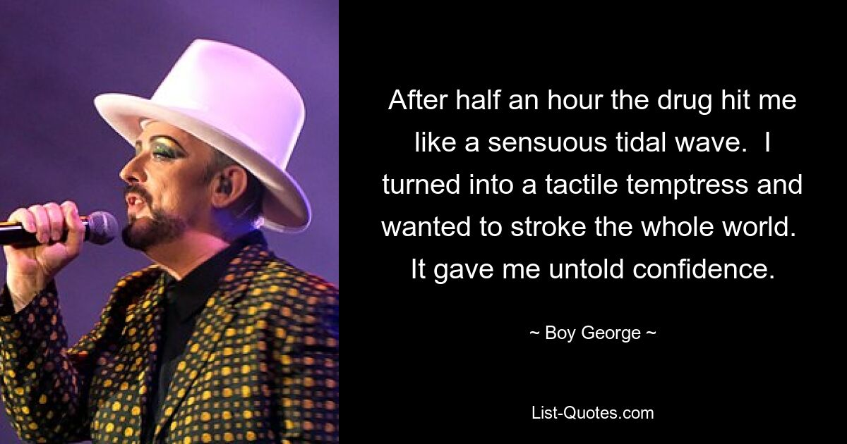 After half an hour the drug hit me like a sensuous tidal wave.  I turned into a tactile temptress and wanted to stroke the whole world.  It gave me untold confidence. — © Boy George