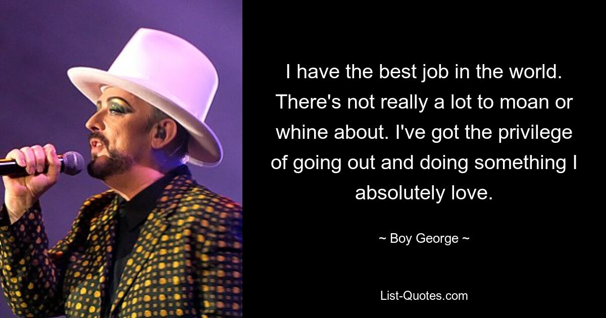 I have the best job in the world. There's not really a lot to moan or whine about. I've got the privilege of going out and doing something I absolutely love. — © Boy George