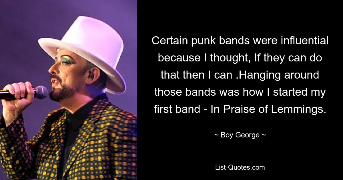 Certain punk bands were influential because I thought, If they can do that then I can .Hanging around those bands was how I started my first band - In Praise of Lemmings. — © Boy George