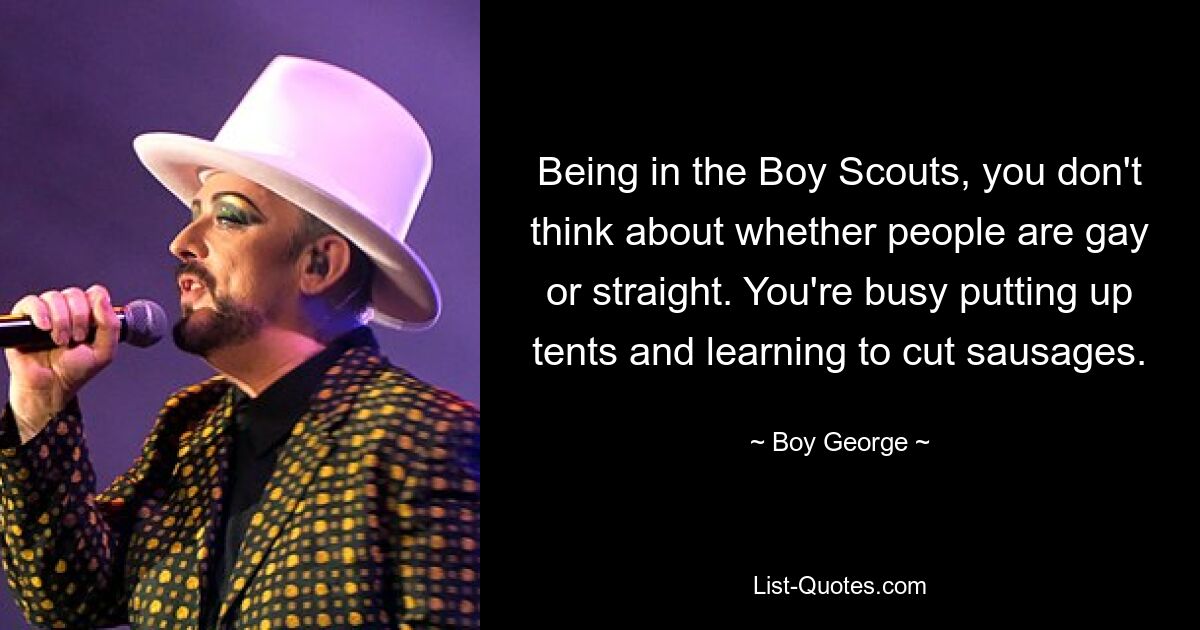 Being in the Boy Scouts, you don't think about whether people are gay or straight. You're busy putting up tents and learning to cut sausages. — © Boy George