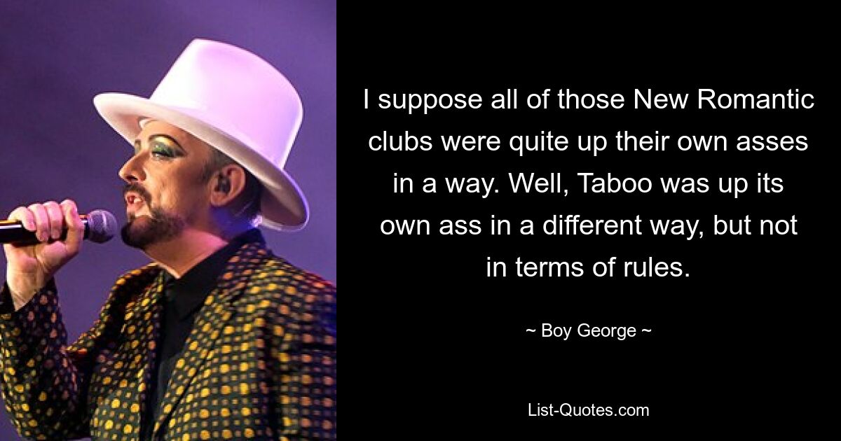 I suppose all of those New Romantic clubs were quite up their own asses in a way. Well, Taboo was up its own ass in a different way, but not in terms of rules. — © Boy George