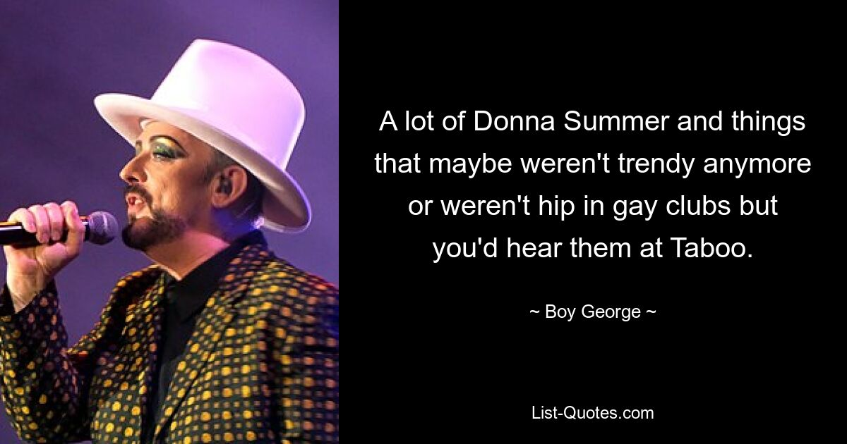 A lot of Donna Summer and things that maybe weren't trendy anymore or weren't hip in gay clubs but you'd hear them at Taboo. — © Boy George