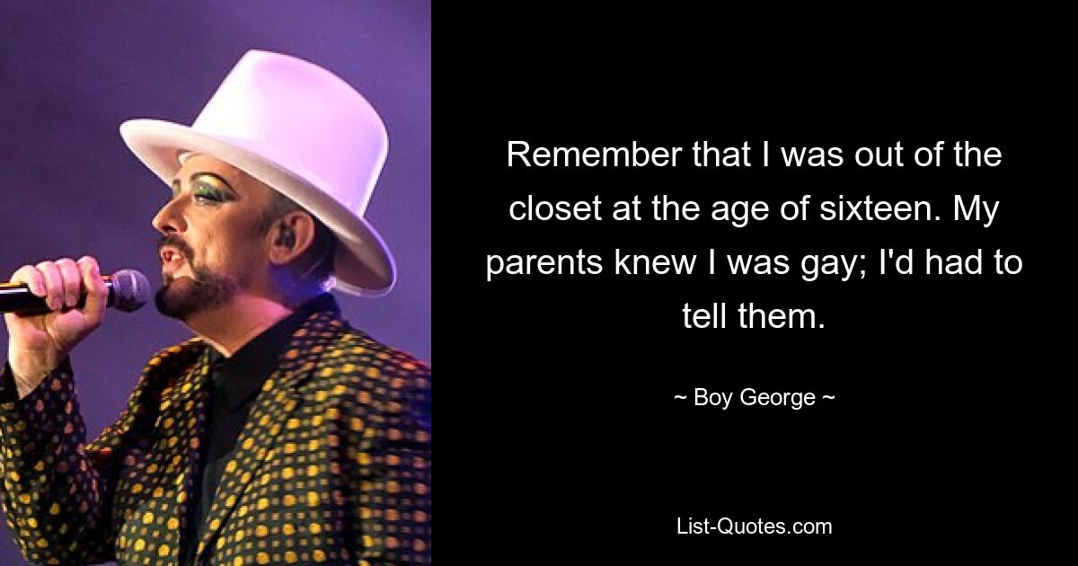 Remember that I was out of the closet at the age of sixteen. My parents knew I was gay; I'd had to tell them. — © Boy George