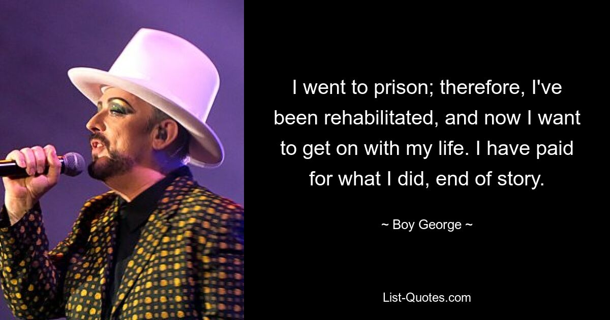 I went to prison; therefore, I've been rehabilitated, and now I want to get on with my life. I have paid for what I did, end of story. — © Boy George