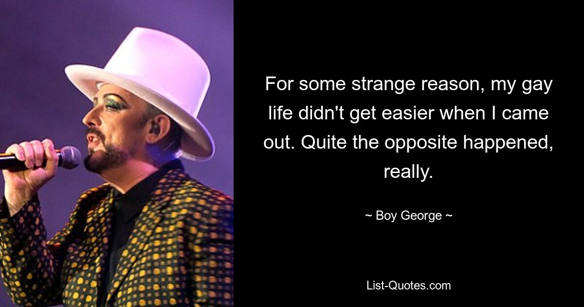 For some strange reason, my gay life didn't get easier when I came out. Quite the opposite happened, really. — © Boy George