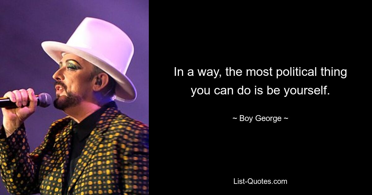 In a way, the most political thing you can do is be yourself. — © Boy George