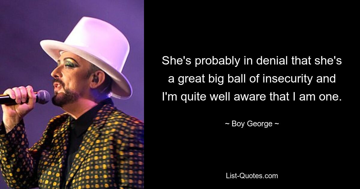 She's probably in denial that she's a great big ball of insecurity and I'm quite well aware that I am one. — © Boy George