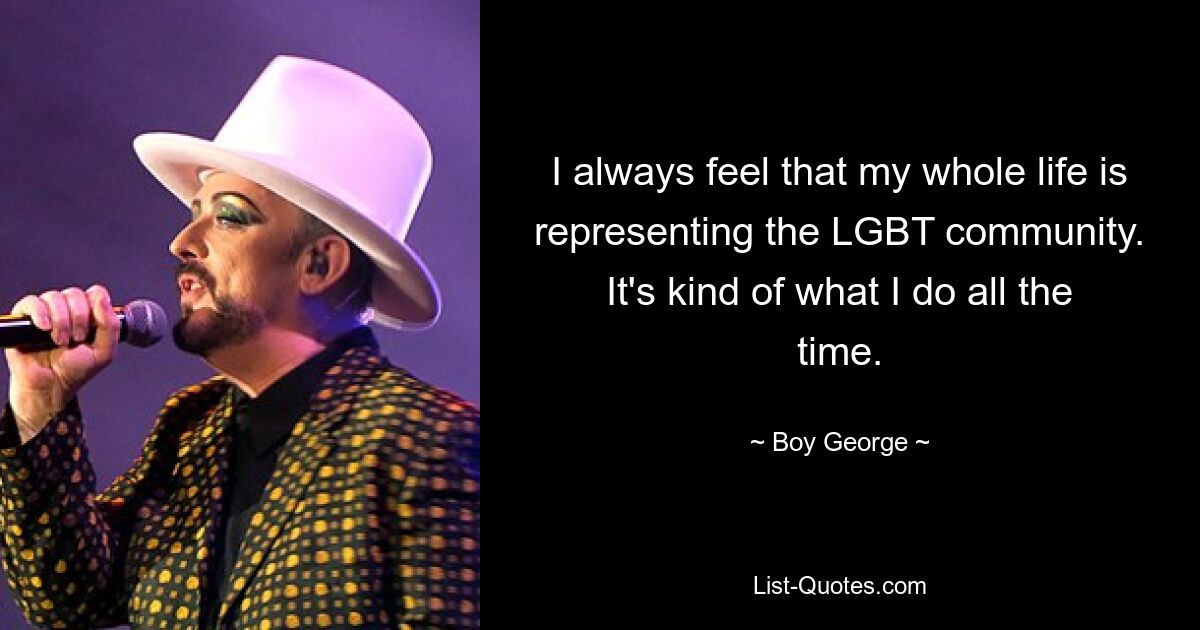 I always feel that my whole life is representing the LGBT community. It's kind of what I do all the time. — © Boy George