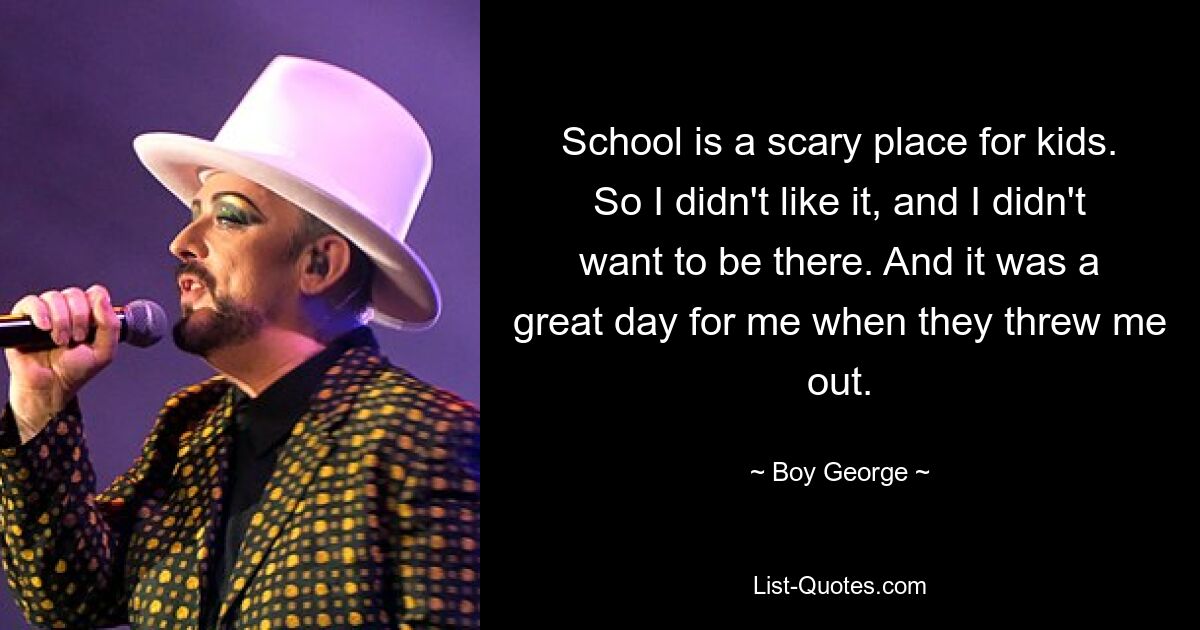 School is a scary place for kids. So I didn't like it, and I didn't want to be there. And it was a great day for me when they threw me out. — © Boy George