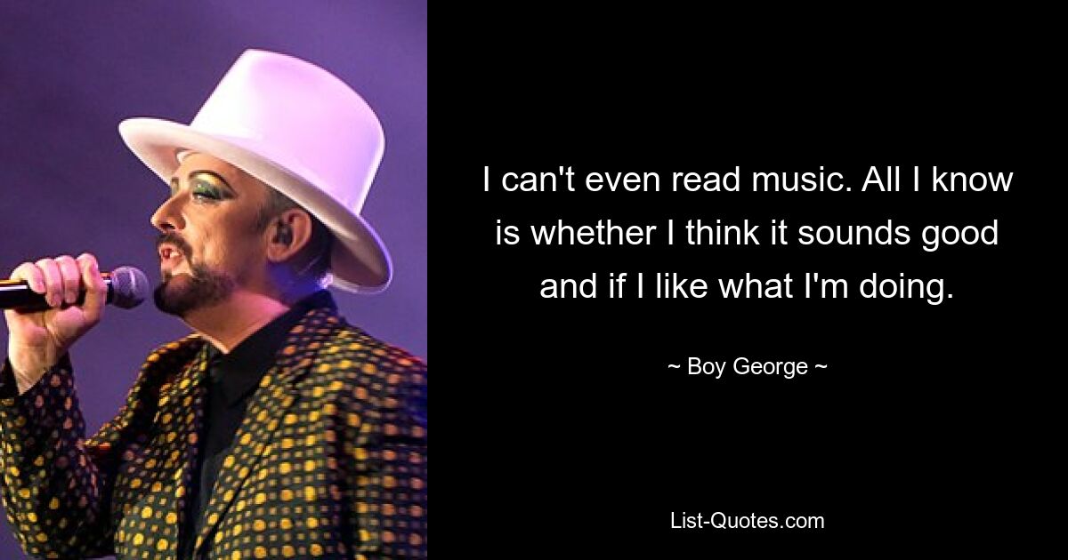 I can't even read music. All I know is whether I think it sounds good and if I like what I'm doing. — © Boy George