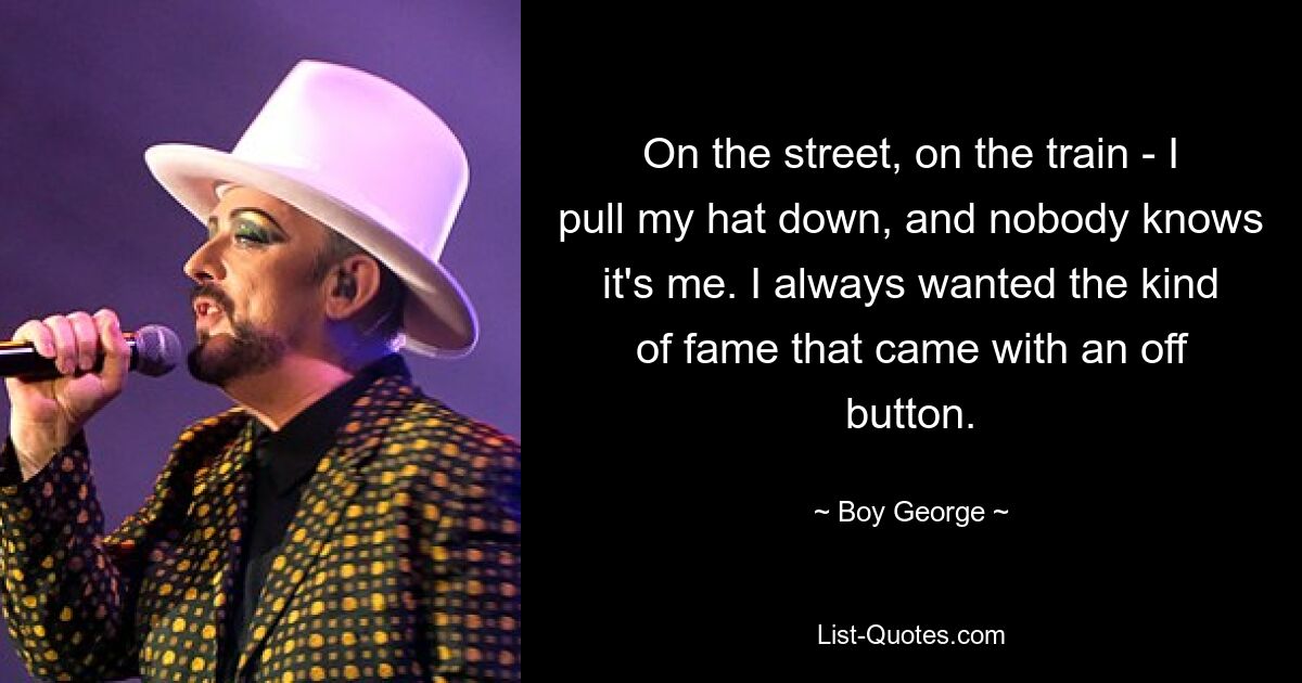 On the street, on the train - I pull my hat down, and nobody knows it's me. I always wanted the kind of fame that came with an off button. — © Boy George