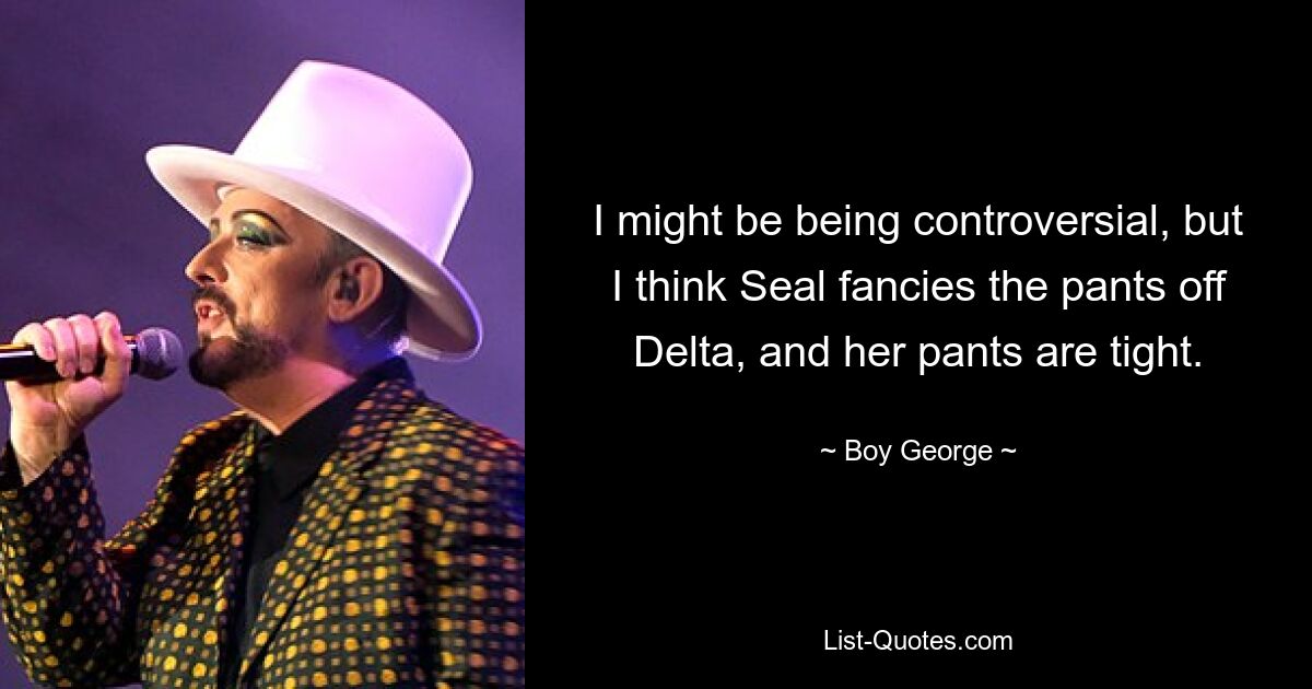 I might be being controversial, but I think Seal fancies the pants off Delta, and her pants are tight. — © Boy George